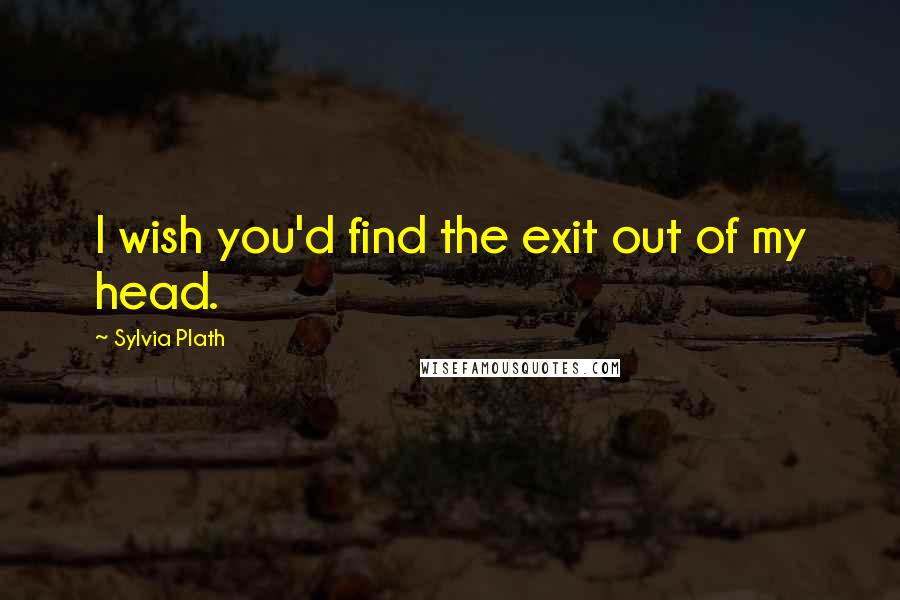 Sylvia Plath Quotes: I wish you'd find the exit out of my head.