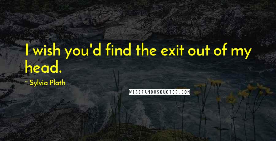 Sylvia Plath Quotes: I wish you'd find the exit out of my head.