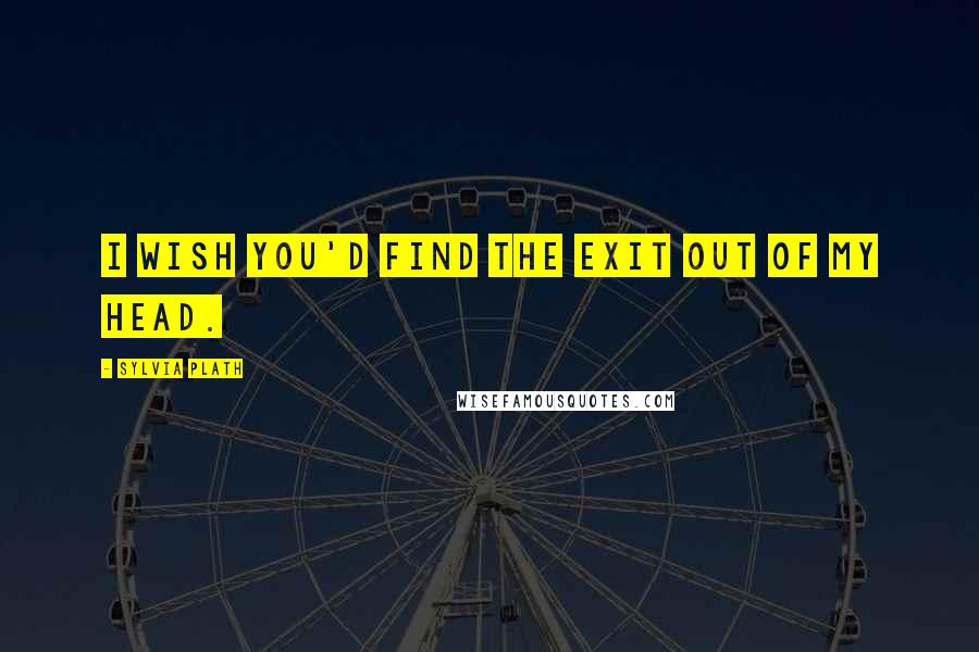 Sylvia Plath Quotes: I wish you'd find the exit out of my head.
