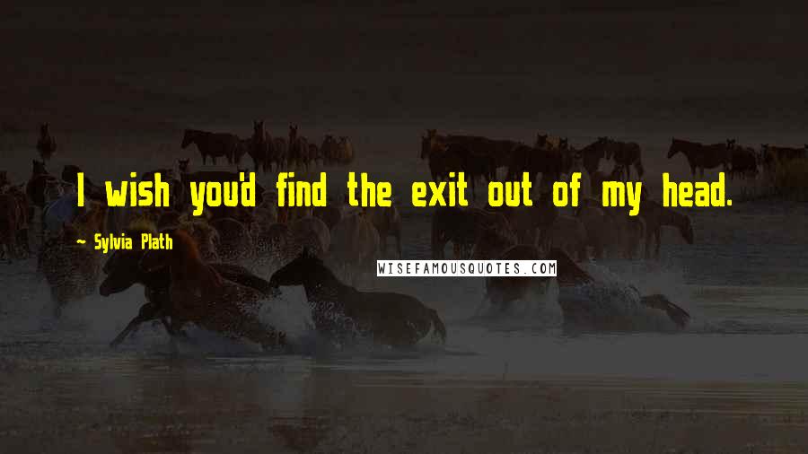Sylvia Plath Quotes: I wish you'd find the exit out of my head.