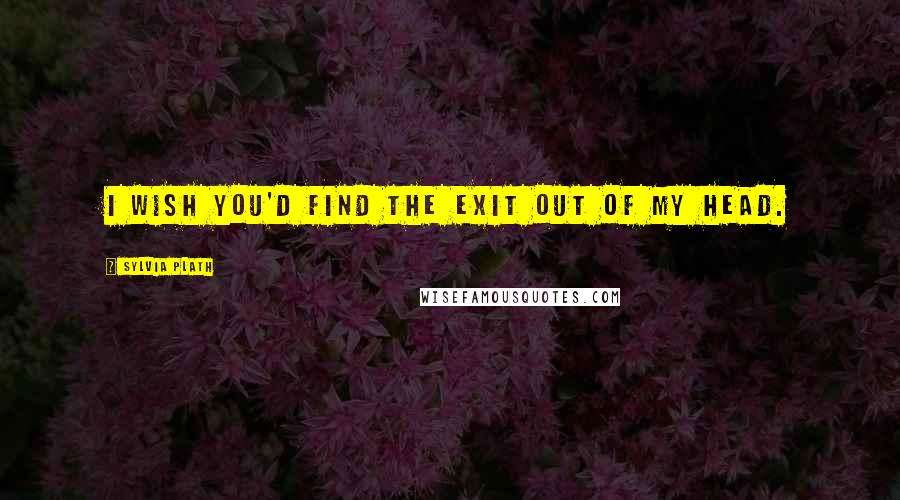 Sylvia Plath Quotes: I wish you'd find the exit out of my head.