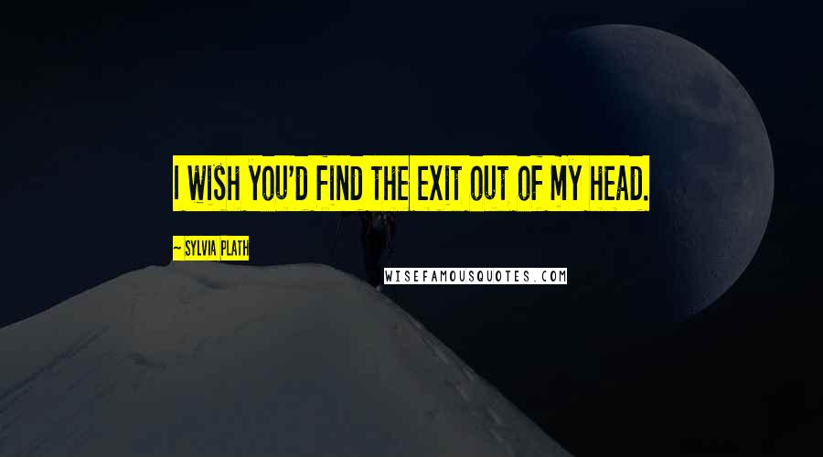 Sylvia Plath Quotes: I wish you'd find the exit out of my head.