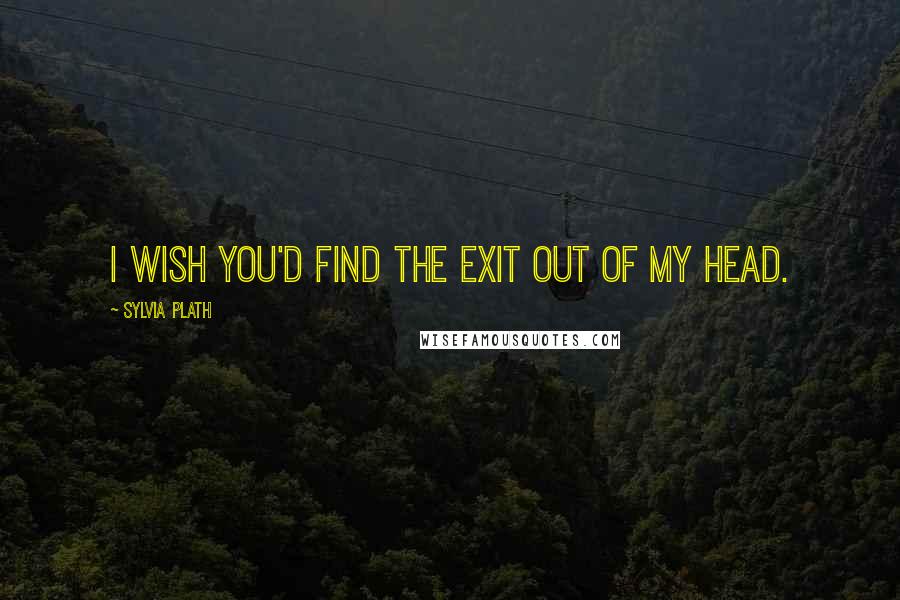 Sylvia Plath Quotes: I wish you'd find the exit out of my head.