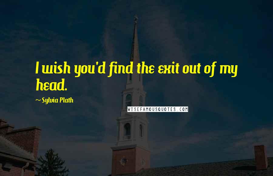 Sylvia Plath Quotes: I wish you'd find the exit out of my head.