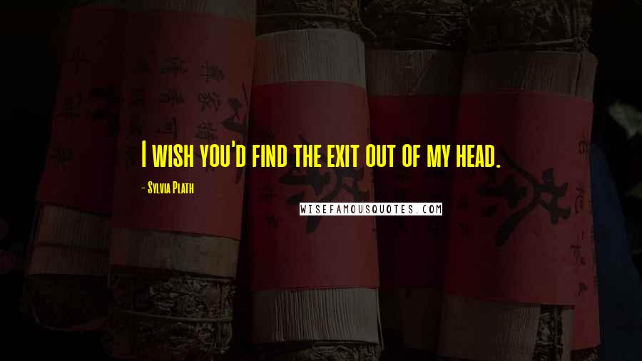 Sylvia Plath Quotes: I wish you'd find the exit out of my head.