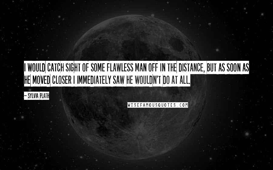 Sylvia Plath Quotes: I would catch sight of some flawless man off in the distance, but as soon as he moved closer I immediately saw he wouldn't do at all.