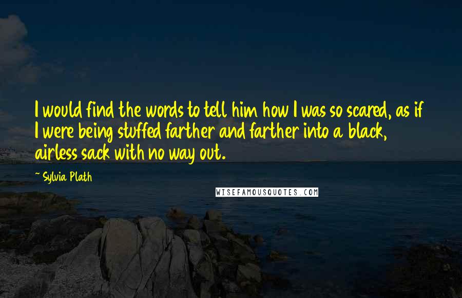 Sylvia Plath Quotes: I would find the words to tell him how I was so scared, as if I were being stuffed farther and farther into a black, airless sack with no way out.