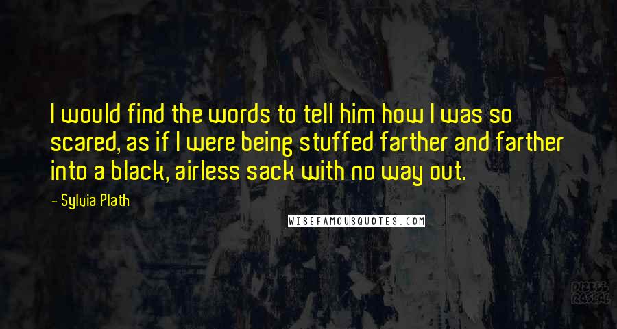 Sylvia Plath Quotes: I would find the words to tell him how I was so scared, as if I were being stuffed farther and farther into a black, airless sack with no way out.