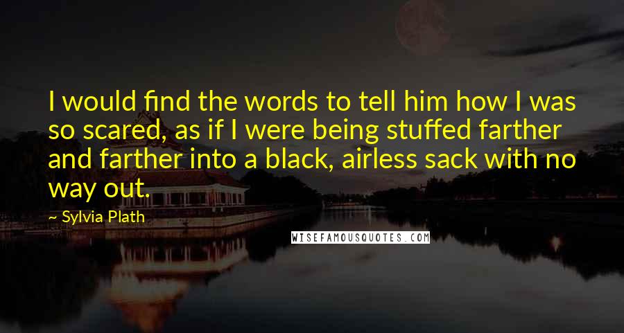 Sylvia Plath Quotes: I would find the words to tell him how I was so scared, as if I were being stuffed farther and farther into a black, airless sack with no way out.