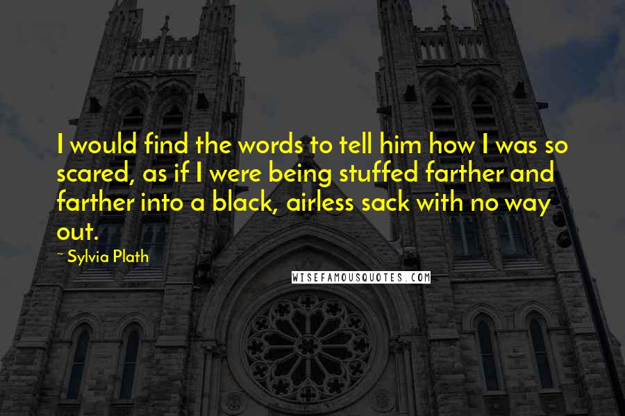 Sylvia Plath Quotes: I would find the words to tell him how I was so scared, as if I were being stuffed farther and farther into a black, airless sack with no way out.