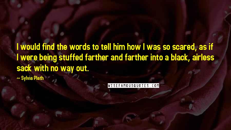 Sylvia Plath Quotes: I would find the words to tell him how I was so scared, as if I were being stuffed farther and farther into a black, airless sack with no way out.