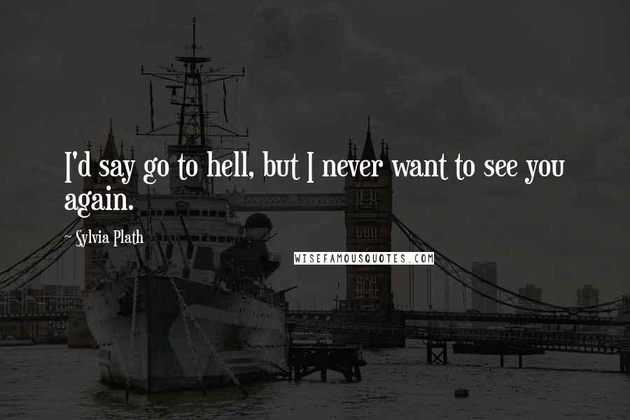 Sylvia Plath Quotes: I'd say go to hell, but I never want to see you again.