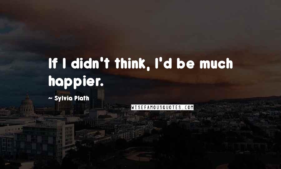 Sylvia Plath Quotes: If I didn't think, I'd be much happier.