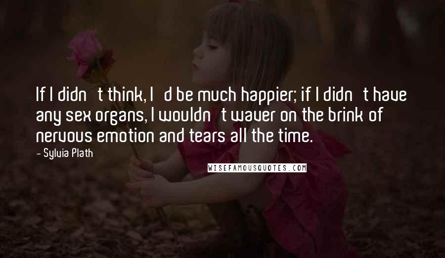 Sylvia Plath Quotes: If I didn't think, I'd be much happier; if I didn't have any sex organs, I wouldn't waver on the brink of nervous emotion and tears all the time.
