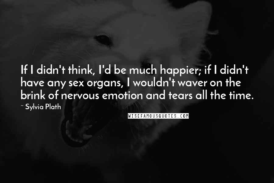 Sylvia Plath Quotes: If I didn't think, I'd be much happier; if I didn't have any sex organs, I wouldn't waver on the brink of nervous emotion and tears all the time.