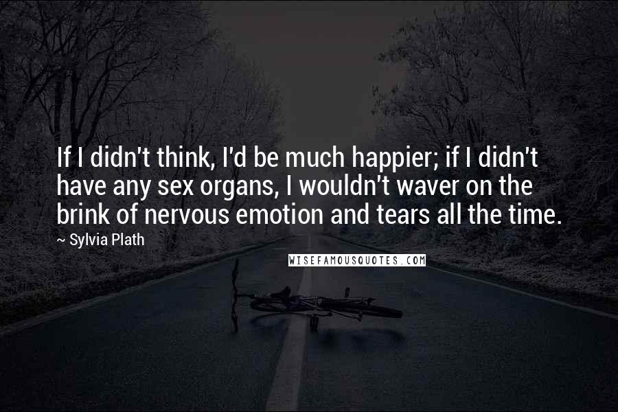 Sylvia Plath Quotes: If I didn't think, I'd be much happier; if I didn't have any sex organs, I wouldn't waver on the brink of nervous emotion and tears all the time.