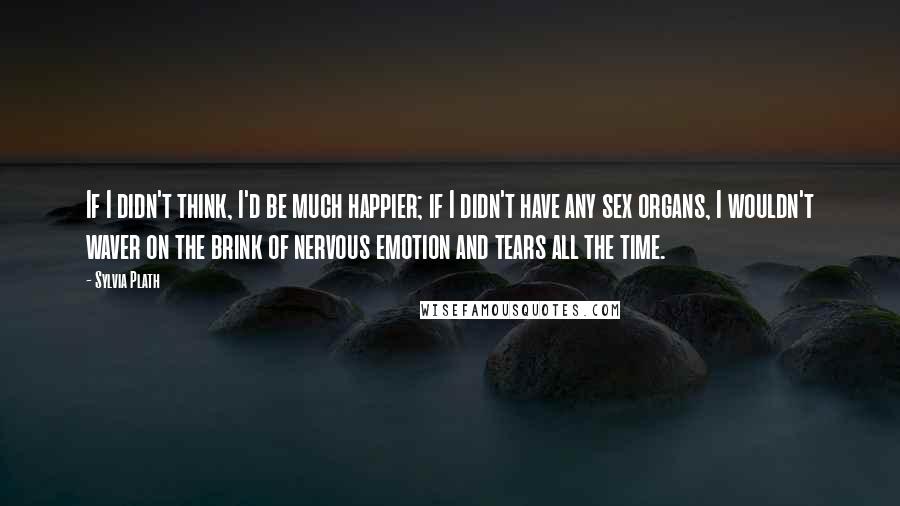 Sylvia Plath Quotes: If I didn't think, I'd be much happier; if I didn't have any sex organs, I wouldn't waver on the brink of nervous emotion and tears all the time.