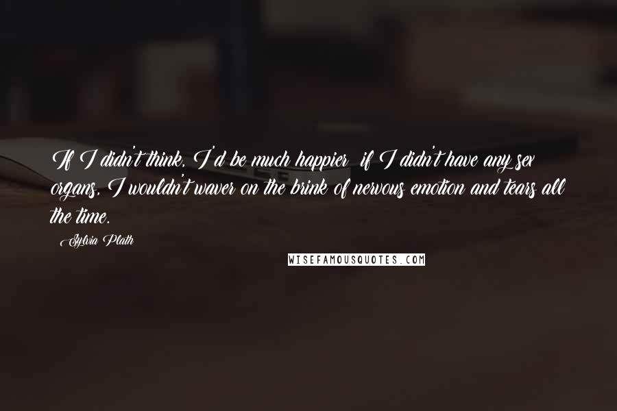 Sylvia Plath Quotes: If I didn't think, I'd be much happier; if I didn't have any sex organs, I wouldn't waver on the brink of nervous emotion and tears all the time.