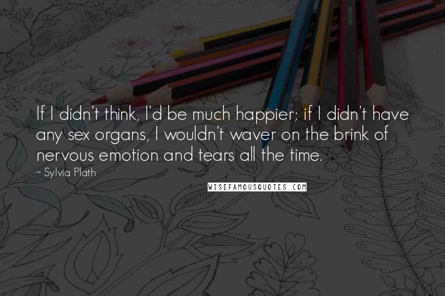 Sylvia Plath Quotes: If I didn't think, I'd be much happier; if I didn't have any sex organs, I wouldn't waver on the brink of nervous emotion and tears all the time.