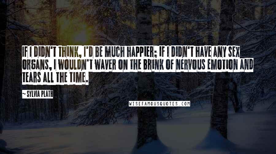 Sylvia Plath Quotes: If I didn't think, I'd be much happier; if I didn't have any sex organs, I wouldn't waver on the brink of nervous emotion and tears all the time.