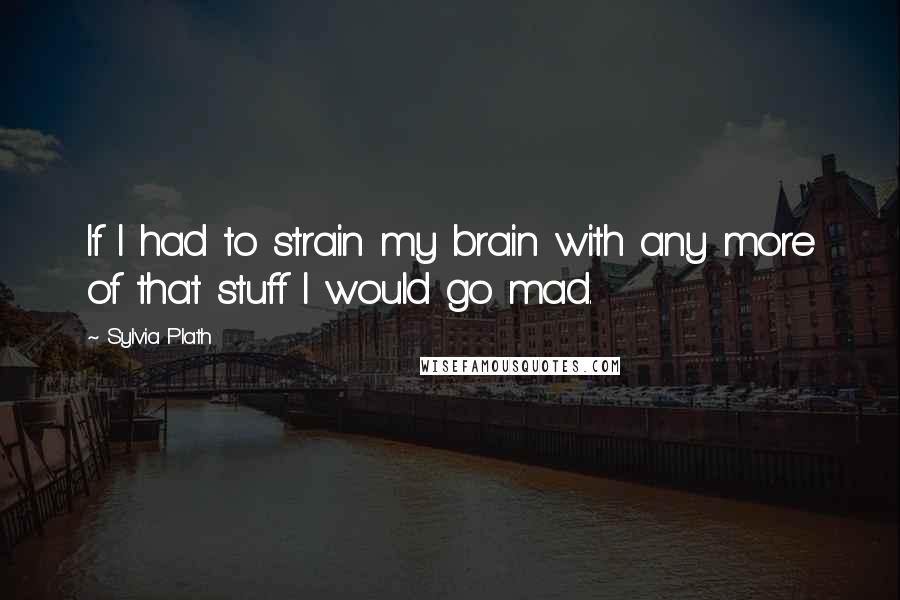 Sylvia Plath Quotes: If I had to strain my brain with any more of that stuff I would go mad.