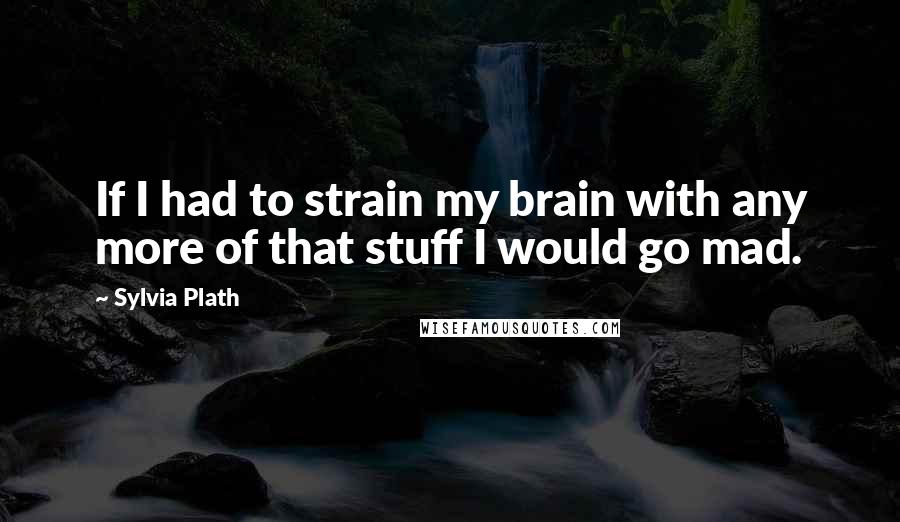 Sylvia Plath Quotes: If I had to strain my brain with any more of that stuff I would go mad.