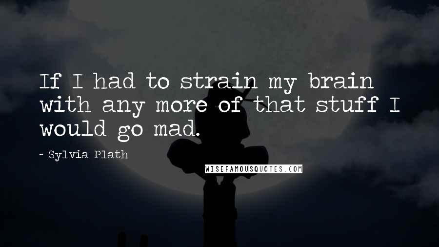 Sylvia Plath Quotes: If I had to strain my brain with any more of that stuff I would go mad.