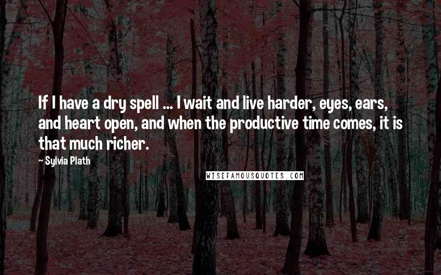 Sylvia Plath Quotes: If I have a dry spell ... I wait and live harder, eyes, ears, and heart open, and when the productive time comes, it is that much richer.