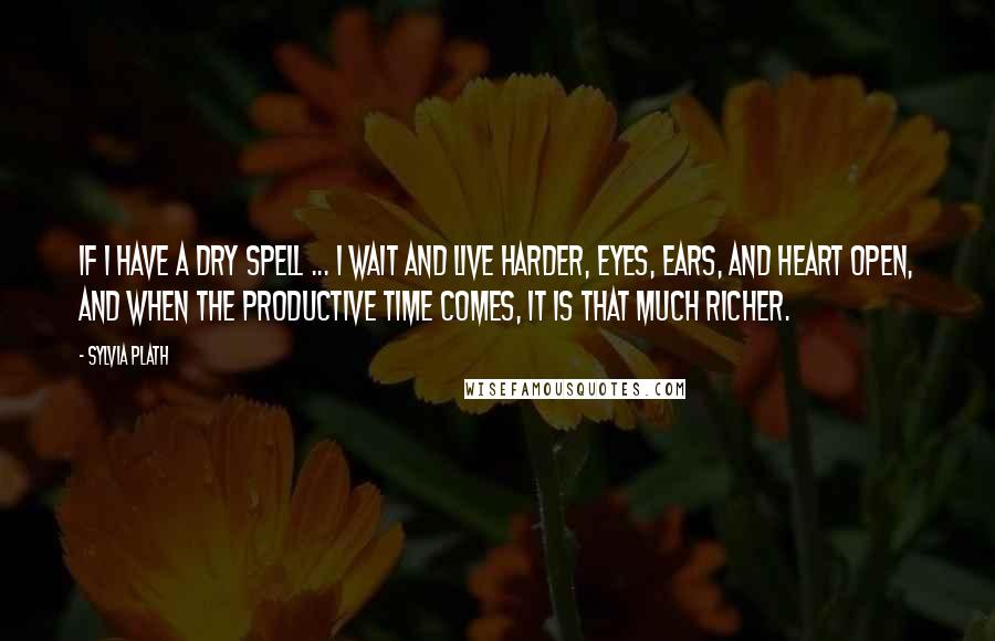 Sylvia Plath Quotes: If I have a dry spell ... I wait and live harder, eyes, ears, and heart open, and when the productive time comes, it is that much richer.