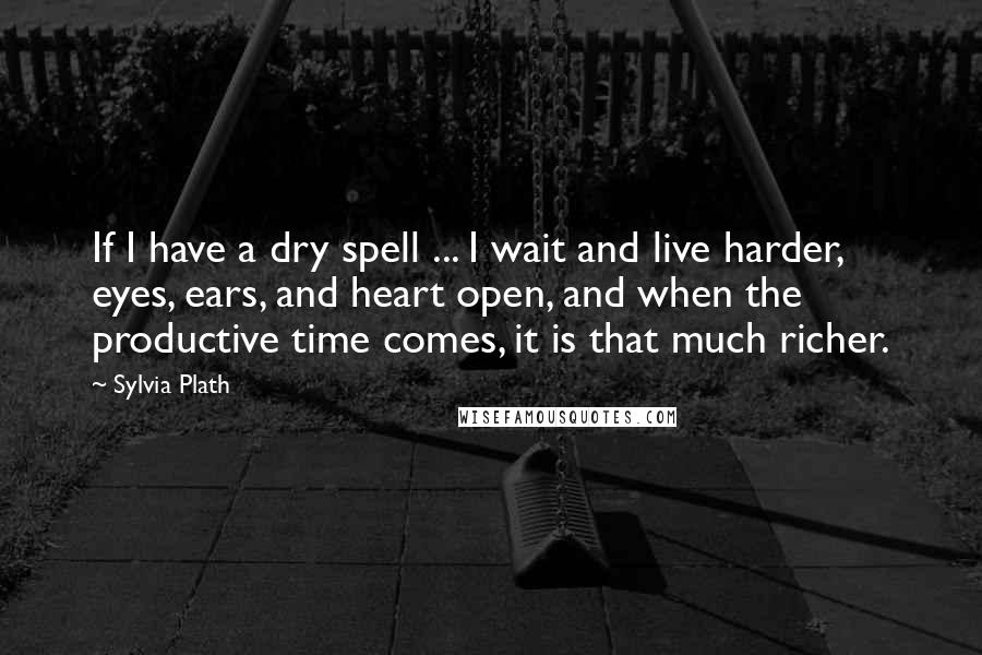 Sylvia Plath Quotes: If I have a dry spell ... I wait and live harder, eyes, ears, and heart open, and when the productive time comes, it is that much richer.