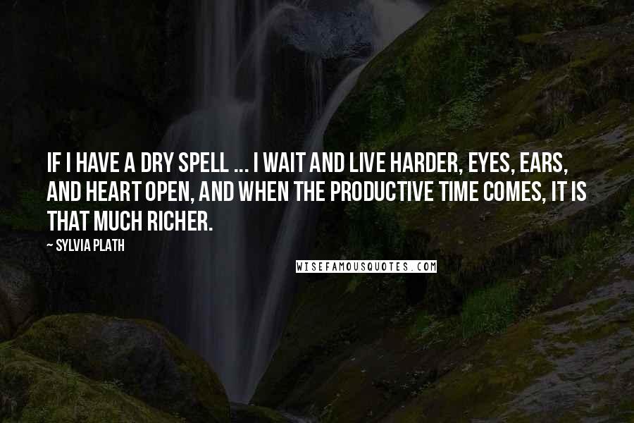 Sylvia Plath Quotes: If I have a dry spell ... I wait and live harder, eyes, ears, and heart open, and when the productive time comes, it is that much richer.