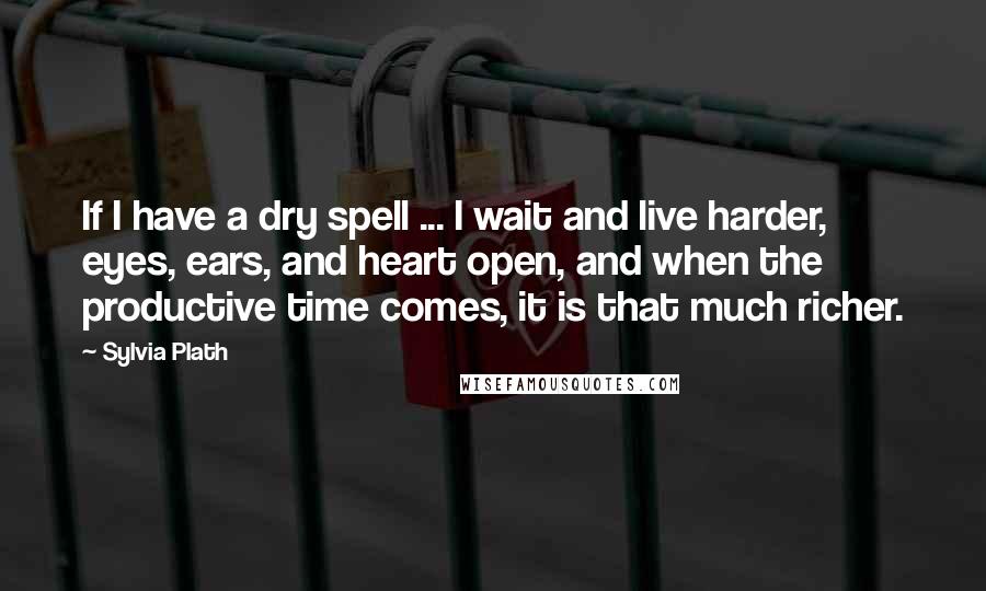 Sylvia Plath Quotes: If I have a dry spell ... I wait and live harder, eyes, ears, and heart open, and when the productive time comes, it is that much richer.