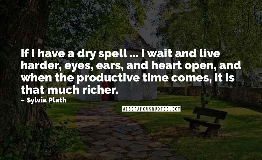 Sylvia Plath Quotes: If I have a dry spell ... I wait and live harder, eyes, ears, and heart open, and when the productive time comes, it is that much richer.