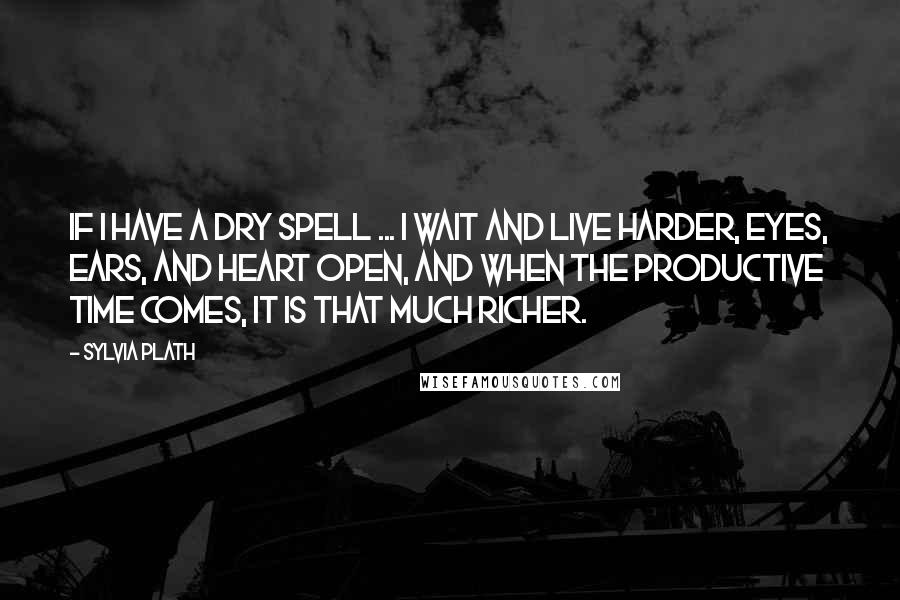 Sylvia Plath Quotes: If I have a dry spell ... I wait and live harder, eyes, ears, and heart open, and when the productive time comes, it is that much richer.