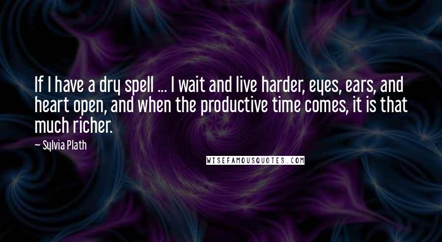 Sylvia Plath Quotes: If I have a dry spell ... I wait and live harder, eyes, ears, and heart open, and when the productive time comes, it is that much richer.