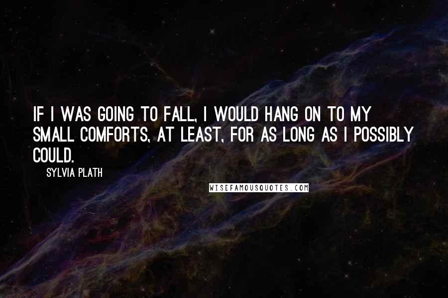 Sylvia Plath Quotes: If I was going to fall, I would hang on to my small comforts, at least, for as long as I possibly could.