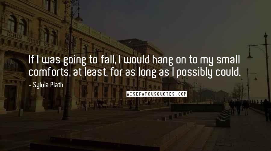 Sylvia Plath Quotes: If I was going to fall, I would hang on to my small comforts, at least, for as long as I possibly could.