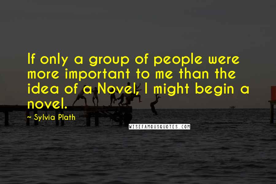 Sylvia Plath Quotes: If only a group of people were more important to me than the idea of a Novel, I might begin a novel.