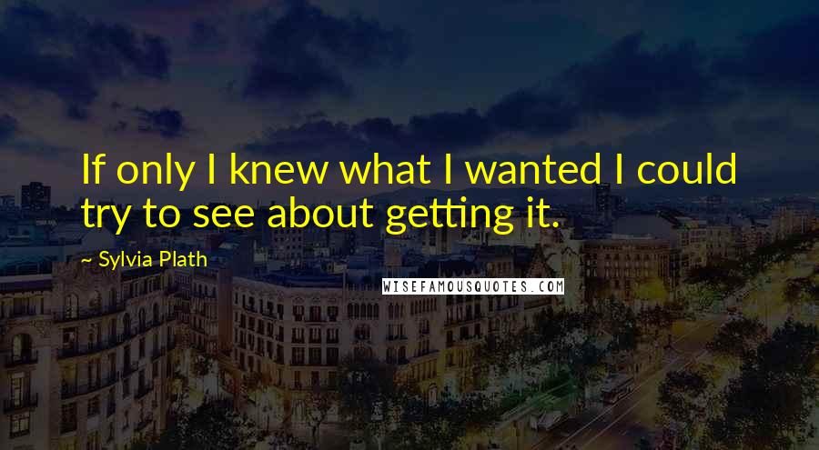 Sylvia Plath Quotes: If only I knew what I wanted I could try to see about getting it.