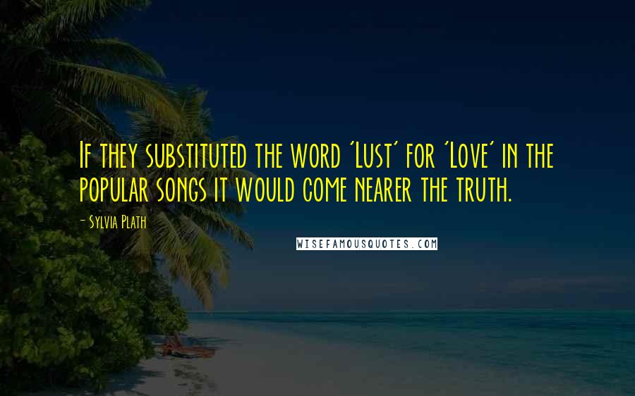 Sylvia Plath Quotes: If they substituted the word 'Lust' for 'Love' in the popular songs it would come nearer the truth.