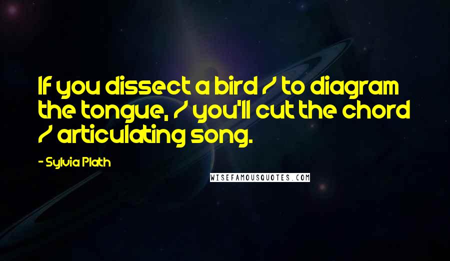 Sylvia Plath Quotes: If you dissect a bird / to diagram the tongue, / you'll cut the chord / articulating song.