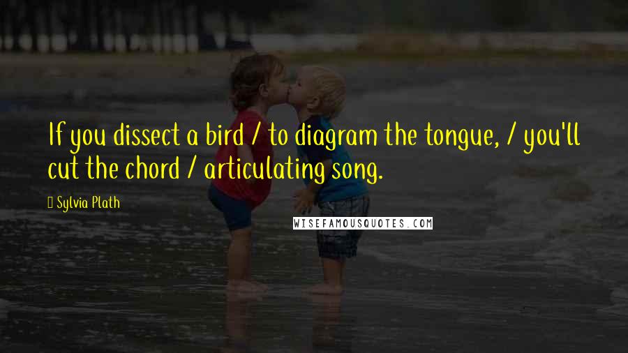 Sylvia Plath Quotes: If you dissect a bird / to diagram the tongue, / you'll cut the chord / articulating song.