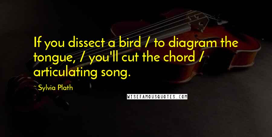 Sylvia Plath Quotes: If you dissect a bird / to diagram the tongue, / you'll cut the chord / articulating song.