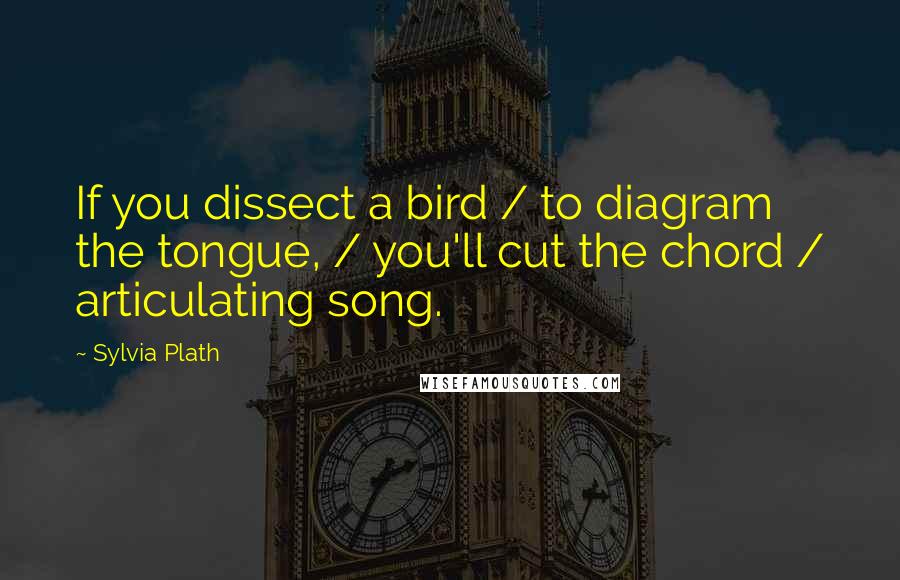 Sylvia Plath Quotes: If you dissect a bird / to diagram the tongue, / you'll cut the chord / articulating song.