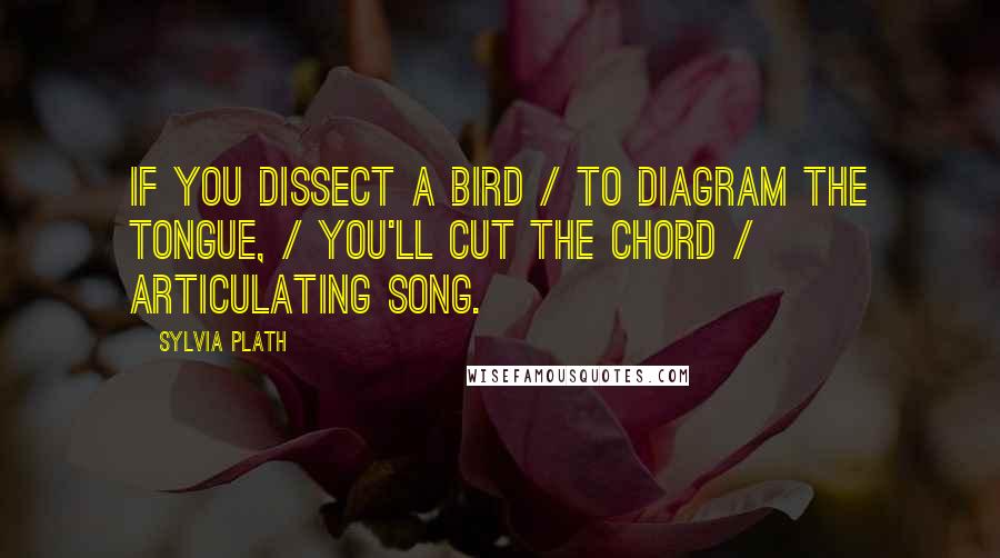 Sylvia Plath Quotes: If you dissect a bird / to diagram the tongue, / you'll cut the chord / articulating song.