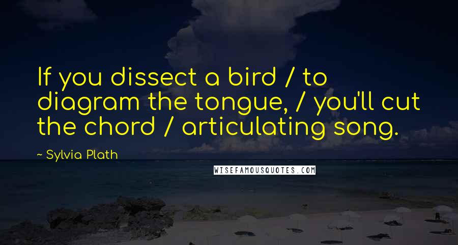 Sylvia Plath Quotes: If you dissect a bird / to diagram the tongue, / you'll cut the chord / articulating song.