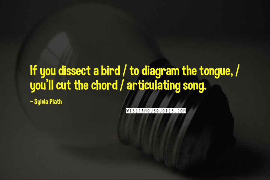 Sylvia Plath Quotes: If you dissect a bird / to diagram the tongue, / you'll cut the chord / articulating song.