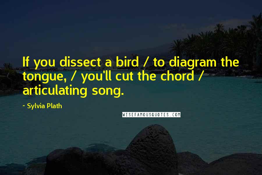 Sylvia Plath Quotes: If you dissect a bird / to diagram the tongue, / you'll cut the chord / articulating song.