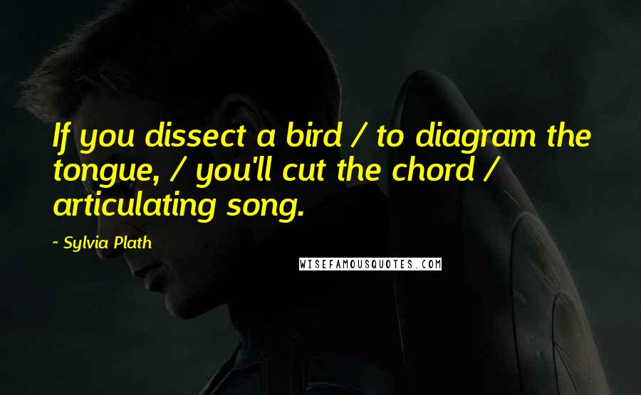 Sylvia Plath Quotes: If you dissect a bird / to diagram the tongue, / you'll cut the chord / articulating song.