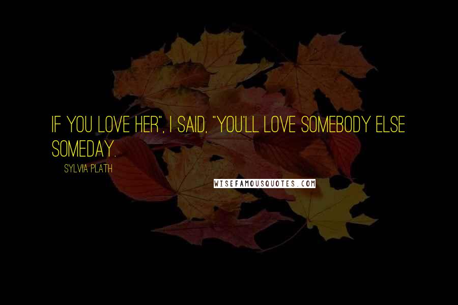 Sylvia Plath Quotes: If you love her", I said, "you'll love somebody else someday.